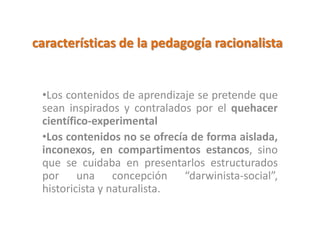 características de la pedagogía racionalista
•Los contenidos de aprendizaje se pretende que
sean inspirados y contralados por el quehacer
científico-experimental
•Los contenidos no se ofrecía de forma aislada,
inconexos, en compartimentos estancos, sino
que se cuidaba en presentarlos estructurados
por una concepción “darwinista-social”,
historicista y naturalista.
 
