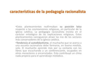 características de la pedagogía racionalista
•Estos planteamientos reafirmaban su posición laica
respecto a las cosmovisiones religiosas, en particular de la
iglesia católica. La pedagogía racionalista insistía en el
carácter mitológico de las explicaciones religiosas. Estos
planteamientos consiguieron atraer las iras de los sectores
más conservadores de la iglesia católica.
•Tendencia al autodidactismo, el muchacho que se acerca a
una escuela racionalista debe formarse, en buena medida,
solo. El muchacho aprende más por su contacto con los
libros que escuchando a un conferenciante, ocupados en
otros menesteres o encarcelados. Esto contribuyó un clima
nada propicio para el aprendizaje metódico.
 