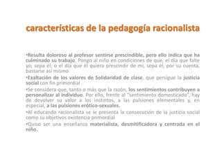 características de la pedagogía racionalista
•Resulta doloroso al profesor sentirse prescindible, pero ello indica que ha
culminado su trabajo. Pongo al niño en condiciones de que, el día que falte
yo, sepa él, o el día que él quiera prescindir de mí, sepa él, por su cuenta,
bastarse así mismo
•Exaltación de los valores de Solidaridad de clase, que persigue la justicia
social con fin primordial
•Se considera que, tanto o más que la razón, los sentimientos contribuyen a
personalizar al individuo. Por ello, frente al “sentimiento domesticado”, hay
de devolver su valor a los instintos, a las pulsiones elementales y, en
especial, a las pulsiones erótico-sexuales.
•Al educando racionalista se le presenta la consecución de la justicia social
como su objetivos existencia primordial
•Quiso ser una enseñanza materialista, desmitificadora y centrada en el
niño.
 