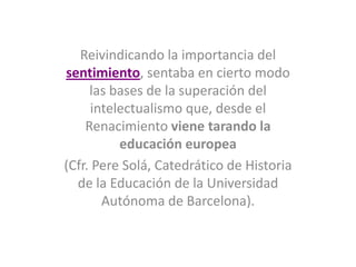 Reivindicando la importancia del
sentimiento, sentaba en cierto modo
las bases de la superación del
intelectualismo que, desde el
Renacimiento viene tarando la
educación europea
(Cfr. Pere Solá, Catedrático de Historia
de la Educación de la Universidad
Autónoma de Barcelona).
 