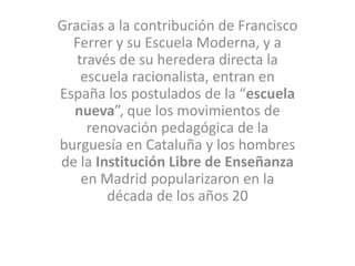 Gracias a la contribución de Francisco
Ferrer y su Escuela Moderna, y a
través de su heredera directa la
escuela racionalista, entran en
España los postulados de la “escuela
nueva”, que los movimientos de
renovación pedagógica de la
burguesía en Cataluña y los hombres
de la Institución Libre de Enseñanza
en Madrid popularizaron en la
década de los años 20
 