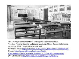 Para un mayor conocimiento de su biografía y obra consúltese:
Francisco Ferrer y Guardia: La Escuela Moderna. Fábula Tusquests Editores.
Barcelona, 2009. Con prólogo de Pere Solá.
Mediateca RTVE: http://www.rtve.es/rss/videos/television/TE_SPANOR.xml
E-book: http://www.tokiohotelspain.com/AJAR-
T/Documentos/Ferrer_Guardia_Francisco_-_La_Escuela_Moderna.pdf
CNT-SINDICATO: http://ensemad.cnt.es/content/view/262/34/
 
