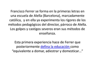 Francisco Ferrer se forma en la primeras letras en
una escuela de Alella (Barcelona), marcadamente
católica, y en ella ya experimenta los rigores de los
métodos pedagógicos del director, párroco de Alella.
Los golpes y castigos severos eran sus métodos de
enseñanza.
Esta primera experiencia hace de Ferrer que
posteriormente defina la educación como
“equivalente a domar, adiestrar y domesticar…”
 