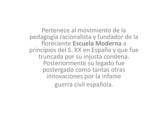 Pertenece al movimiento de la
pedagogía racionalista y fundador de la
floreciente Escuela Moderna a
principios del S. XX en España y que fue
truncada por su injusta condena.
Posteriormente su legado fue
postergado como tantas otras
innovaciones por la infame
guerra civil española.
 