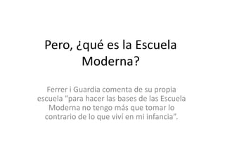 Pero, ¿qué es la Escuela
Moderna?
Ferrer i Guardia comenta de su propia
escuela “para hacer las bases de las Escuela
Moderna no tengo más que tomar lo
contrario de lo que viví en mi infancia”.
 