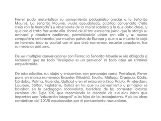 Ferrer pudo materializar su pensamiento pedagógico gracias a la Señorita
Mounié. La Señorita Mounié, viuda acaudalada, católica convencida (“ella
creía con fe honrada”) y observante de la moral católica a la que daba clases, y
que con el trato frecuente ella formó de él tan excelente juicio que le otorgó su
amistad y absoluta confianza, permitiéndole viajar con ella y su nueva
compañera sentimental por muchos países de Europa y que a su muerte le dejó
en herencia todo su capital con el que creó numerosas escuelas populares, fue
su mecenas póstumo.
De sus múltiples conversaciones con Ferrer, la Señorita Mounié se vio obligada a
reconocer que no todo “irreligioso es un perverso” ni todo ateo un criminal
empedernido.
De esta relación, sus viajes y encuentros con personajes como Pestalozzi, Ferrer
pone en marca numerosas Escuelas (Madrid, Sevilla, Málaga, Granada, Cádiz,
Córdoba, Palma, Valencia, Galicia) y en el extranjero (Sao Pablo, Ámsterdam,
Lausana, Stilton, Inglaterra, Italia) en las que su pensamiento y principios se
basaban en la pedagogía racionalista, heredera de las corrientes laicistas
escolares del Siglo XiX, que recomienda la creación de escuelas laicas que
impartan una “educación integral” a los hijos de los trabajadores. Y de las ideas
románticas del S.XVII encabezadas por el pensamiento roussoniano.
 