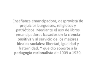 Enseñanza emancipadora, desprovista de
prejuicios burgueses, religiosos y
patrióticos. Mediante el uso de libros
emancipadores basados en la ciencia
positiva y al servicio de los mejores
ideales sociales: libertad, igualdad y
fraternidad. Y que dio soporte a la
pedagogía racionalista de 1909 a 1939.
 