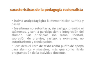 características de la pedagogía racionalista
• Estima antipedagógica la memorización sumisa y
pasiva.
• Enseñanza no autoritaria, sin castigo, premios ni
exámenes, y con la participación e integración del
alumno. Sus principios son razón, libertad,
supresión de premios, castigo, y exámenes, no
autoritarismo y coeducación.
• Considera el libro de texto como punto de apoyo
para alumnos y maestros, más que como rígida
programación de la actividad docente.
 