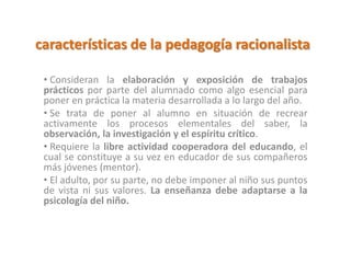 características de la pedagogía racionalista
• Consideran la elaboración y exposición de trabajos
prácticos por parte del alumnado como algo esencial para
poner en práctica la materia desarrollada a lo largo del año.
• Se trata de poner al alumno en situación de recrear
activamente los procesos elementales del saber, la
observación, la investigación y el espíritu crítico.
• Requiere la libre actividad cooperadora del educando, el
cual se constituye a su vez en educador de sus compañeros
más jóvenes (mentor).
• El adulto, por su parte, no debe imponer al niño sus puntos
de vista ni sus valores. La enseñanza debe adaptarse a la
psicología del niño.
 