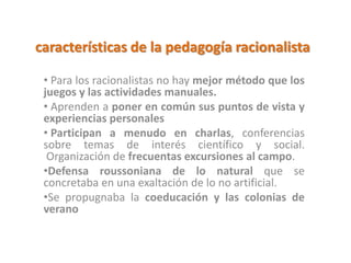 características de la pedagogía racionalista
• Para los racionalistas no hay mejor método que los
juegos y las actividades manuales.
• Aprenden a poner en común sus puntos de vista y
experiencias personales
• Participan a menudo en charlas, conferencias
sobre temas de interés científico y social.
Organización de frecuentas excursiones al campo.
•Defensa roussoniana de lo natural que se
concretaba en una exaltación de lo no artificial.
•Se propugnaba la coeducación y las colonias de
verano
 