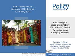 Earth Condominium
International Conference
     17-19 May 2012


           CONFIDENTIAL

                                                                                  Advocating for
                                                                                Social Sustainability
                                                                               and Inclusive Growth:
                                                                                  Emerging Ideas
                                                                                Changing Realities



           Document
           Date
                                                                                         Francisco Filho
                                                                             Catholic University of Brasilia and
                                                                              International Policy Centre for
                                                                                 Inclusive Growth (IPC-IG)
           This report is solely for the use of client personnel. No part of it may be
           circulated, quoted, or reproduced for distribution outside the client
           organization without prior written approval from McKinsey & Company.
           This material was used by McKinsey & Company during an oral
           presentation; it is not a complete record of the discussion.     Gaia, Portugal – 18 May 2012
 