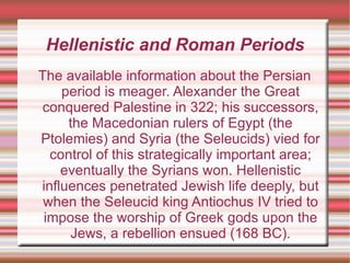 Hellenistic and Roman Periods The available information about the Persian period is meager. Alexander the Great conquered Palestine in 322; his successors, the Macedonian rulers of Egypt (the Ptolemies) and Syria (the Seleucids) vied for control of this strategically important area; eventually the Syrians won. Hellenistic influences penetrated Jewish life deeply, but when the Seleucid king Antiochus IV tried to impose the worship of Greek gods upon the Jews, a rebellion ensued (168 BC). 