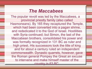 The Maccabees The popular revolt was led by the Maccabees, a provincial priestly family (also called Hasmoneans). By 165 they recaptured the Temple, which had been converted into a pagan shrine, and rededicated it to the God of Israel. Hostilities with Syria continued; but Simon, the last of the Maccabean brothers, consolidated his power and was formally recognized in 131 BC as ruler and high priest. His successors took the title of king and for about a century ruled an independent commonwealth. Dynastic quarrels, however, gave the Roman general Pompey the Great an excuse to intervene and make himself master of the country in 63 BC. 