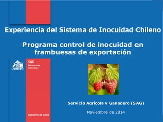 Subtitulo de la presentación en una línea 
Experiencia del Sistema de Inocuidad Chileno 
Programa control de inocuidad en frambuesas de exportación 
Servicio Agrícola y Ganadero (SAG) 
Noviembre de 2014  