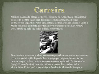 Nascido na cidade galega de Ferrol, estudou na Academia de Infantaria
de Toledo e entre 1912 e 1917 distingue-se nas campanhas bélicas
de Marrocos Espanhol. Após uma estadia de três anos em Oviedo, volta a
Marrocos, onde combate às ordens de Valenzuela e de Millán Astray,
destacando-se pelo seu valor e frieza no combate.




Destinado novamente a Marrocos com o grau de tenente-coronel assume
o comando da Legião Espanhola em 1923 e participa activamente no
desembarque na baía de Alhucemas e na reconquista do Protectorado
(1925). É, com Sanjurjo, o mais brilhante dos militares chamados
africanistas. Entre 1928 e 1931 dirige a Academia Militar de Saragoça.
 