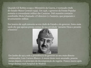 Quando Gil Robles ocupa o Ministério da Guerra, é nomeado chefe
do Estado-Maior Central (1935). Em 1936, o governo da Frente Popular
nomeia-o comandante militar das Canárias. Dali mantém contacto
comEmilio Mola (chamado «O director») e Sanjurjo, que preparam o
levantamento militar.

Em Janeiro de 1938 converte-se em chefe de Estado e do governo. Anos mais
tarde diz que apenas presta contas da sua atividade "perante Deus e perante
a história".




Em Junho de 1973 cede a presidência do governo ao seu mais directo
colaborador, Luis Carrero Blanco. A morte deste num atentado, poucos
meses depois, é o princípio da decomposição do regime. Franco morre após
longa doença num hospital de Madrid.
 