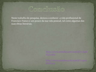 Neste trabalho de pesquisa, demos a conhecer a vida profissional de
Francisco Franco e um pouco da sua vida pessoal, tal como algumas das
suas obras literárias.




                                http://www.youtube.com/watch?v=A4bi
                                N3YxvKw

                                http://www.youtube.com/watch?v=9cw
                                Zc8E1n5c
 
