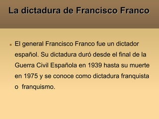 La dictadura de Francisco Franco El general Francisco Franco fue un dictador español. Su dictadura duró desde el final de la Guerra Civil Española en 1939 hasta su muerte en 1975 y se conoce como dictadura franquista o  franquismo. 