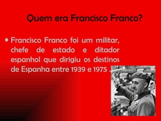 Quem era Francisco Franco? Francisco Franco foi um militar, chefe de estado e ditador espanhol que dirigiu os destinos de Espanha entre 1939 e 1975 .   