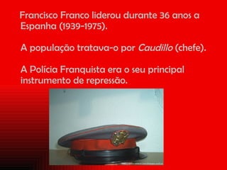 Francisco Franco liderou durante 36 anos a Espanha (1939-1975).  A população tratava-o por  Caudillo  (chefe).  A Polícia Franquista era o seu principal instrumento de repressão. 