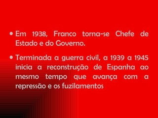 Em 1938, Franco torna-se Chefe de Estado e do Governo. Terminada a guerra civil, a 1939 a 1945 inicia a reconstrução de Espanha ao mesmo tempo que avança com a repressão e os fuzilamentos 