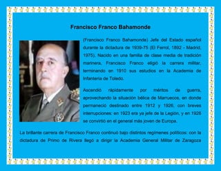 Francisco Franco Bahamonde

                                (Francisco Franco Bahamonde) Jefe del Estado español
                                durante la dictadura de 1939-75 (El Ferrol, 1892 - Madrid,
                                1975). Nacido en una familia de clase media de tradición
                                marinera, Francisco Franco eligió la carrera militar,
                                terminando en 1910 sus estudios en la Academia de
                                Infantería de Toledo.

                                Ascendió    rápidamente      por   méritos    de    guerra,
                                aprovechando la situación bélica de Marruecos, en donde
                                permaneció destinado entre 1912 y 1926, con breves
                                interrupciones: en 1923 era ya jefe de la Legión, y en 1926
                                se convirtió en el general más joven de Europa.

La brillante carrera de Francisco Franco continuó bajo distintos regímenes políticos: con la
dictadura de Primo de Rivera llegó a dirigir la Academia General Militar de Zaragoza
 