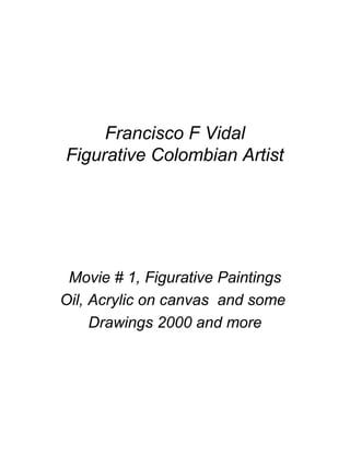 Francisco F Vidal
Figurative Colombian Artist
Movie # 1, Figurative Paintings
Oil, Acrylic on canvas and some
Drawings 2000 and more
 