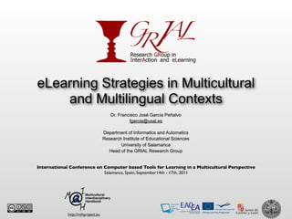 eLearning Strategies in Multicultural
    and Multilingual Contexts
                                       Dr. Francisco José García Peñalvo
                                                fgarcia@usal.es

                                    Department of Informatics and Automatics
                                    Research Institute of Educational Sciences
                                            University of Salamanca
                                      Head of the GRIAL Research Group


International Conference on Computer based Tools for Learning in a Multicultural Perspective
                            Salamanca, Spain, September14th - 17th, 2011




             http://mihproject.eu
 