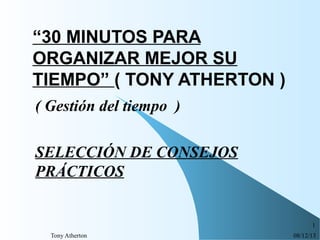 “30 MINUTOS PARA
ORGANIZAR MEJOR SU
TIEMPO” ( TONY ATHERTON )
( Gestión del tiempo )
SELECCIÓN DE CONSEJOS
PRÁCTICOS

1
Tony Atherton

08/12/13

 
