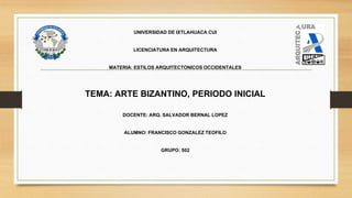 UNIVERSIDAD DE IXTLAHUACA CUI
LICENCIATURA EN ARQUITECTURA
MATERIA: ESTILOS ARQUITECTONICOS OCCIDENTALES
TEMA: ARTE BIZANTINO, PERIODO INICIAL
DOCENTE: ARQ. SALVADOR BERNAL LOPEZ
ALUMNO: FRANCISCO GONZALEZ TEOFILO
GRUPO: 502
 