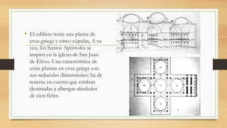 • El edificio tenía una planta de
cruz griega y cinco cúpulas, A su
vez, los Santos Apóstoles se
inspiró en la iglesia de San Juan
de Éfeso. Una característica de
estas plantas en cruz griega son
sus reducidas dimensiones; ha de
tenerse en cuenta que estaban
destinadas a albergar alrededor
de cien fieles.
 
