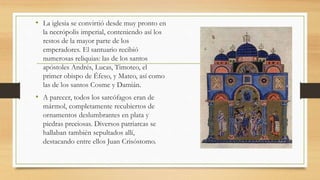 • La iglesia se convirtió desde muy pronto en
la necrópolis imperial, conteniendo así los
restos de la mayor parte de los
emperadores. El santuario recibió
numerosas reliquias: las de los santos
apóstoles Andrés, Lucas, Timoteo, el
primer obispo de Éfeso, y Mateo, así como
las de los santos Cosme y Damián.
• A parecer, todos los sarcófagos eran de
mármol, completamente recubiertos de
ornamentos deslumbrantes en plata y
piedras preciosas. Diversos patriarcas se
hallaban también sepultados allí,
destacando entre ellos Juan Crisóstomo.
 