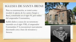 Para su construcción, se tomó como
modelo la iglesia de los santos Sergio y
Baco, construida en el siglo IV, por orden
del emperador Constantino,
Sufrió daños a causa de un terremoto
ocurrido en el siglo VIII, el emperador
Constantino V la reconstruyó nuevamente
decorando esta a base de mosaicos y
frescos.
IGLESIA DE SANTA IRENE
 