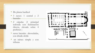 • De planta basilical
• 3 naves: 1 central y 2
laterales
• 2 cúpulas (1 principal
redonda con iluminación
directa, elevada sobre 4
pechinas )
• naves laterales abovedadas,
con ábside doble
• un nártex simple y con
tribuna
 