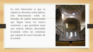 Lo más interesante es que su
cúpula no descansa sobre pilares,
sino directamente sobre las
bóvedas de cañón transversales
que llegan hasta los muros
exteriores y que permiten crear
una curiosa tribuna abovedada
levantada sobre las columnas
que separan las naves laterales de
la central.
 