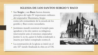 • San Sergio y san Baco fueron durante
principios del siglo IV importantes militares
del emperador Maximiano, Sergio
como jefe-comandante de la escuela de los
gentiles y Baco como secundario.
• Justiniano mandó construir el templo para
agradecer a los dos santos su milagrosa
intervención ante el entonces emperador
Justino I, su tío, quien lo había condenado a
muerte por haber conspirado contra él.
• La construcción de la iglesia se inició en el
año 527 siendo finalizada la obra en el 536.
IGLESIA DE LOS SANTOS SERGIO Y BACO
 