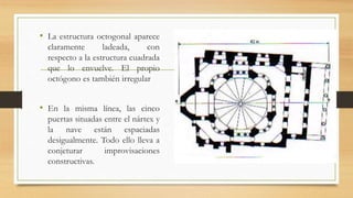 • La estructura octogonal aparece
claramente ladeada, con
respecto a la estructura cuadrada
que lo envuelve. El propio
octógono es también irregular
• En la misma línea, las cinco
puertas situadas entre el nártex y
la nave están espaciadas
desigualmente. Todo ello lleva a
conjeturar improvisaciones
constructivas.
 