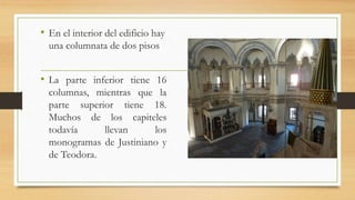 • En el interior del edificio hay
una columnata de dos pisos
• La parte inferior tiene 16
columnas, mientras que la
parte superior tiene 18.
Muchos de los capiteles
todavía llevan los
monogramas de Justiniano y
de Teodora.
 