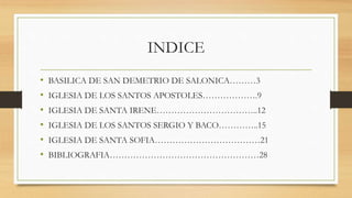 INDICE
• BASILICA DE SAN DEMETRIO DE SALONICA………3
• IGLESIA DE LOS SANTOS APOSTOLES……………….9
• IGLESIA DE SANTA IRENE……………………………..12
• IGLESIA DE LOS SANTOS SERGIO Y BACO…………..15
• IGLESIA DE SANTA SOFIA………………………………21
• BIBLIOGRAFIA……………………………………………28
 