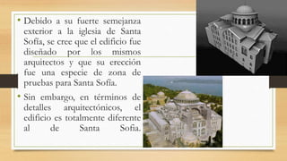 • Debido a su fuerte semejanza
exterior a la iglesia de Santa
Sofía, se cree que el edificio fue
diseñado por los mismos
arquitectos y que su erección
fue una especie de zona de
pruebas para Santa Sofía.
• Sin embargo, en términos de
detalles arquitectónicos, el
edificio es totalmente diferente
al de Santa Sofia.
 