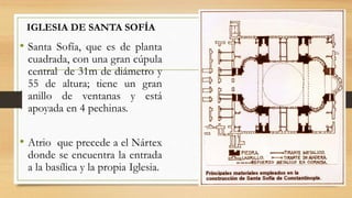 • Santa Sofía, que es de planta
cuadrada, con una gran cúpula
central de 31m de diámetro y
55 de altura; tiene un gran
anillo de ventanas y está
apoyada en 4 pechinas.
• Atrio que precede a el Nártex
donde se encuentra la entrada
a la basílica y la propia Iglesia.
IGLESIA DE SANTA SOFÍA
 