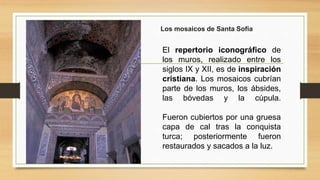 El repertorio iconográfico de
los muros, realizado entre los
siglos IX y XII, es de inspiración
cristiana. Los mosaicos cubrían
parte de los muros, los ábsides,
las bóvedas y la cúpula.
Fueron cubiertos por una gruesa
capa de cal tras la conquista
turca; posteriormente fueron
restaurados y sacados a la luz.
Los mosaicos de Santa Sofía
 