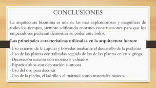 CONCLUSIONES
La arquitectura bizantina es una de las mas esplendorosas y magnificas de
todos los tiempos, siempre edificando enormes construcciones para que los
emperadores pudieran demostrar su poder ante todos.
Las principales características utilizadas en la arquitectura fueron:
-Uso extenso de la cúpulas y bóvedas mediante el desarrollo de la pechinas
-Uso de las plantas centralizadas seguida de las de las plantas en cruz griega.
-Decoración extensa con mosaicos vidriados
-Espacios altos con decoración suntuosa
-Uso del oro para decorar
-Uso de la piedra, el ladrillo y el mármol como materiales básicos.
 
