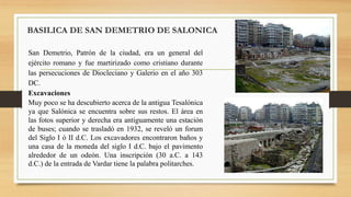 San Demetrio, Patrón de la ciudad, era un general del
ejército romano y fue martirizado como cristiano durante
las persecuciones de Diocleciano y Galerio en el año 303
DC.
Excavaciones
Muy poco se ha descubierto acerca de la antigua Tesalónica
ya que Salónica se encuentra sobre sus restos. El área en
las fotos superior y derecha era antiguamente una estación
de buses; cuando se trasladó en 1932, se reveló un forum
del Siglo I ó II d.C. Los excavadores encontraron baños y
una casa de la moneda del siglo I d.C. bajo el pavimento
alrededor de un odeón. Una inscripción (30 a.C. a 143
d.C.) de la entrada de Vardar tiene la palabra politarches.
BASILICA DE SAN DEMETRIO DE SALONICA
 