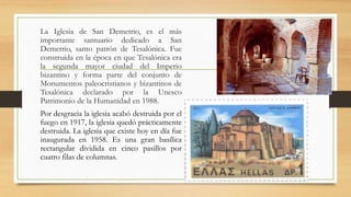 La Iglesia de San Demetrio, es el más
importante santuario dedicado a San
Demetrio, santo patrón de Tesalónica. Fue
construida en la época en que Tesalónica era
la segunda mayor ciudad del Imperio
bizantino y forma parte del conjunto de
Monumentos paleocristianos y bizantinos de
Tesalónica declarado por la Unesco
Patrimonio de la Humanidad en 1988.
Por desgracia la iglesia acabó destruida por el
fuego en 1917, la iglesia quedó prácticamente
destruida. La iglesia que existe hoy en día fue
inaugurada en 1958. Es una gran basílica
rectangular dividida en cinco pasillos por
cuatro filas de columnas.
 