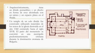 • Arquitectónicamente, tiene
un ábside pentaédrico y un diseño
en forma de cruz abombada con
un nártex y un espacio plano en el
ábside.
• Un templo de un solo ábside fue
construido utilizando materiales de
los restos de la iglesia destruida en el
año 1360 existiendo hasta el siglo
XVII. El patio del monasterio se
convirtió en una necrópolis
predominantemente cristiana
durante la dominación otomana de
Bulgaria.
 