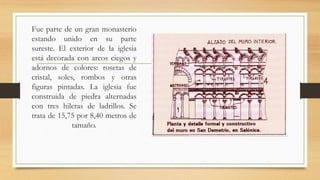 Fue parte de un gran monasterio
estando unido en su parte
sureste. El exterior de la iglesia
está decorada con arcos ciegos y
adornos de colores: rosetas de
cristal, soles, rombos y otras
figuras pintadas. La iglesia fue
construida de piedra alternadas
con tres hileras de ladrillos. Se
trata de 15,75 por 8,40 metros de
tamaño.
 