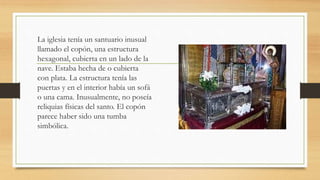 La iglesia tenía un santuario inusual
llamado el copón, una estructura
hexagonal, cubierta en un lado de la
nave. Estaba hecha de o cubierta
con plata. La estructura tenía las
puertas y en el interior había un sofá
o una cama. Inusualmente, no poseía
reliquias físicas del santo. El copón
parece haber sido una tumba
simbólica.
 