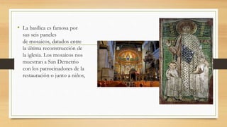 • La basílica es famosa por
sus seis paneles
de mosaicos, datados entre
la última reconstrucción de
la iglesia. Los mosaicos nos
muestran a San Demetrio
con los patrocinadores de la
restauración o junto a niños,
 