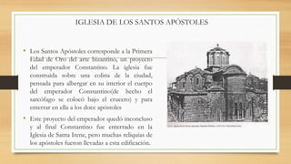 • Los Santos Apóstoles corresponde a la Primera
Edad de Oro del arte bizantino, un proyecto
del emperador Constantino. La iglesia fue
construida sobre una colina de la ciudad,
pensada para albergar en su interior el cuerpo
del emperador Constantino(de hecho el
sarcófago se colocó bajo el crucero) y para
enterrar en ella a los doce apóstoles
• Este proyecto del emperador quedó inconcluso
y al final Constantino fue enterrado en la
Iglesia de Santa Irene, pero muchas reliquias de
los apóstoles fueron llevadas a esta edificación.
IGLESIA DE LOS SANTOS APÓSTOLES
 